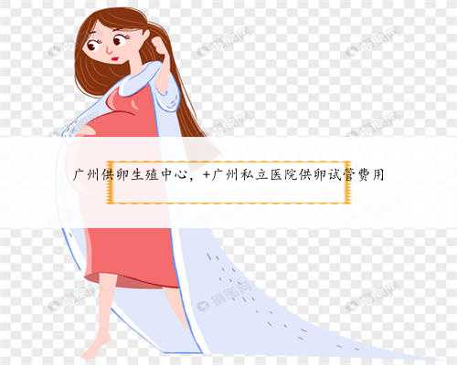 广州供卵生殖中心， 广州私立医院供卵试管费用