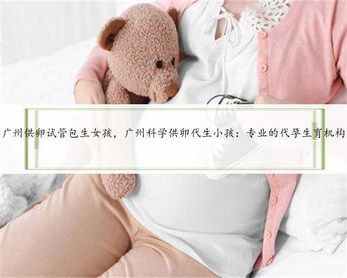 广州供卵试管包生女孩，广州科学供卵代生小孩：专业的代孕生育机构