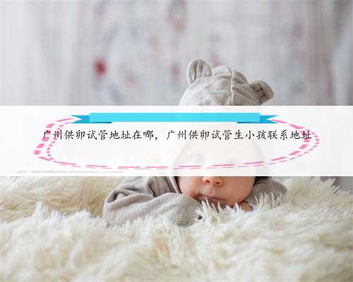 广州供卵试管地址在哪，广州供卵试管生小孩联系地址