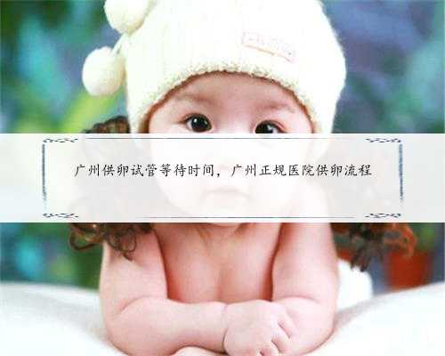 广州供卵试管等待时间，广州正规医院供卵流程
