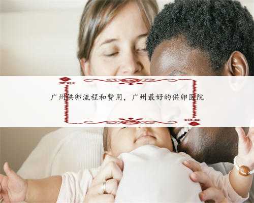 广州供卵流程和费用，广州最好的供卵医院